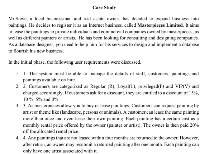 Case Study
Mr.Steve, a local businessman and real estate owner, has decided to expand business into
paintings. He decides to register it as an Internet business, called Masterpieces Limited. It aims
to lease the paintings to private individuals and commercial companies owned by masterpieces, as
well as different painters or artists. He has been looking for consulting and designing companies.
As a database designer, you need to help him for his services to design and implement a database
to flourish his new business.
In the initial phase, the following user requirements were discussed.
1. 1. The system must be able to manage the details of staff, customers, paintings and
paintings available on hire.
2. 2. Customers are categorized as Regular (R), Loyal(L), privileged(P) and VIP(V) and
charged accordingly. If customers ask for a discount, they are entitled to a discount of 15%,
10 %, 5% and 0%.
3. 3. As masterpieces allow you to buy or lease paintings, Customers can request painting by
artist or theme like (landscape, persons or animals). A customer can lease the same painting
more than once and even lease their own painting. Each painting has a certain cost as a
monthly rental price offered by the owner (painter or artist). The owner is then paid 20%
off the allocated rental price.
4. 4. Any paintings that are not leased within four months are returned to the owner. However,
after return, an owner may resubmit a returned painting after one month. Each painting can
only have one artist associated with it.
