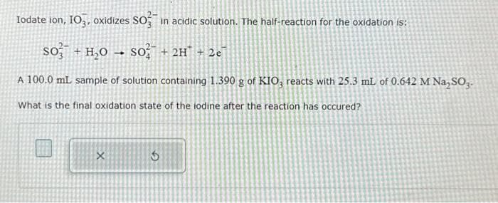 Iodate ion, IO3, oxidizes SO in acidic solution. The half-reaction for the oxidation is:
SO + H₂O ->> SO+ 2H + 2e
A 100.0 mL sample of solution containing 1.390 g of KIO, reacts with 25.3 mL of 0.642 M Na₂SO3.
What is the final oxidation state of the lodine after the reaction has occured?
X
6
