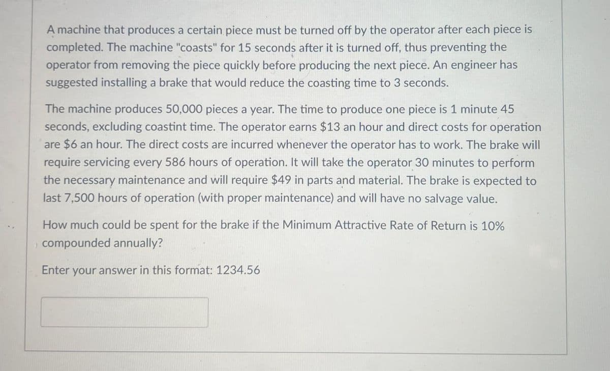 A machine that produces a certain piece must be turned off by the operator after each piece is
completed. The machine "coasts" for 15 seconds after it is turned off, thus preventing the
operator from removing the piece quickly before producing the next piece. An engineer has
suggested installing a brake that would reduce the coasting time to 3 seconds.
The machine produces 50,000 pieces a year. The time to produce one piece is 1 minute 45
seconds, excluding coastint time. The operator earns $13 an hour and direct costs for operation
are $6 an hour. The direct costs are incurred whenever the operator has to work. The brake will
require servicing every 586 hours of operation. It will take the operator 30 minutes to perform
the necessary maintenance and will require $49 in parts and material. The brake is expected to
last 7,500 hours of operation (with proper maintenance) and will have no salvage value.
How much could be spent for the brake if the Minimum Attractive Rate of Return is 10%
compounded annually?
Enter your answer in this format: 1234.56