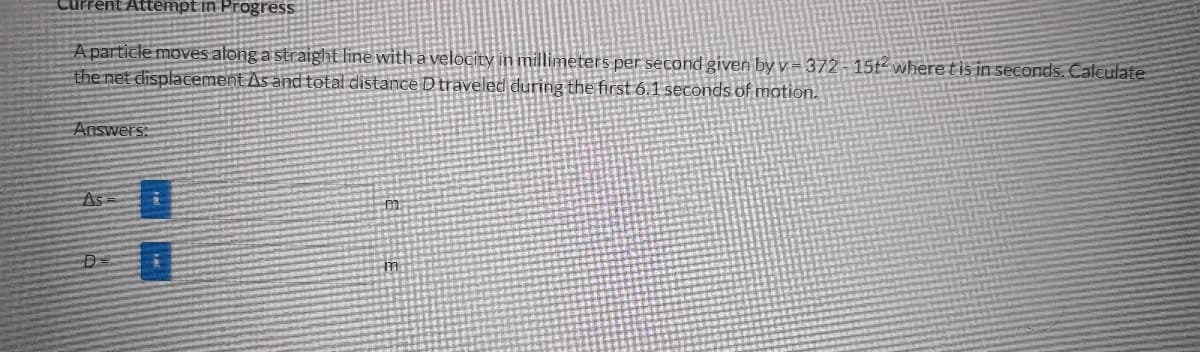 Attempt in Progress
A particle moves along a straight line with a velocity in millimeters per second given by v-372-15t2 where t is in seconds. Calculate
the net displacement As and total distance D traveled during the first 6.1 seconds of motion.
Answers:
As