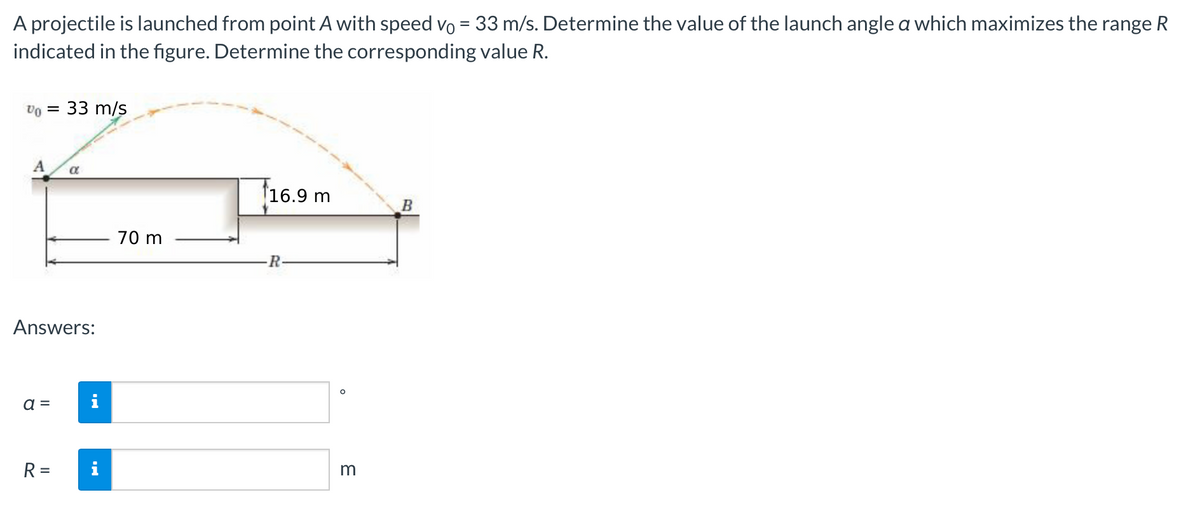 A projectile is launched from point A with speed vo = 33 m/s. Determine the value of the launch angle a which maximizes the range R
indicated in the figure. Determine the corresponding value R.
Vo = 33 m/s
A
Answers:
a =
a
R =
70 m
16.9 m
R
O
3
B