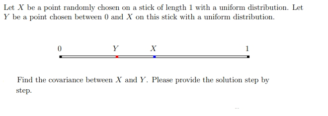Let X be a point randomly chosen on a stick of length 1 with a uniform distribution. Let
Y be a point chosen between 0 and X on this stick with a uniform distribution.
Y
X
1
Find the covariance between X and Y. Please provide the solution step by
step.