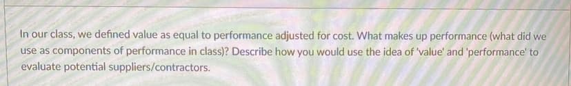 In our class, we defined value as equal to performance adjusted for cost. What makes up performance (what did we
use as components of performance in class)? Describe how you would use the idea of 'value' and 'performance' to
evaluate potential suppliers/contractors.
