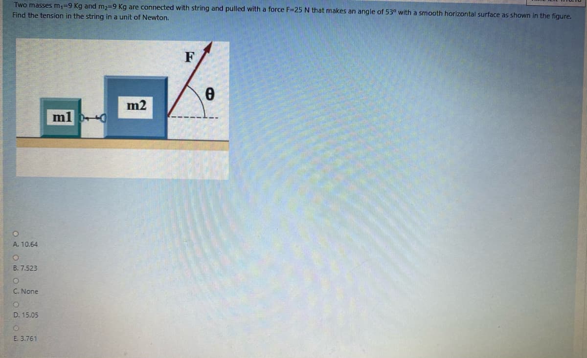 Two masses m,=9 Kg and m,=9 Kg are connected with string and pulled with a force F=25 N that makes an angle of 53° with a smooth horizontal surface as shown in the figure.
Find the tension in the string in a unit of Newton.
F
m2
A. 10.64
B. 7.523
C. None
D. 15.05
E. 3.761
O d O O Uodou
