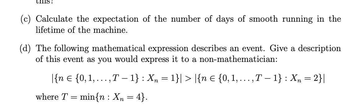 THIS!
(c) Calculate the expectation of the number of days of smooth running in the
lifetime of the machine.
(d) The following mathematical expression describes an event. Give a description
of this event as you would express it to a non-mathematician:
|{n € {0, 1,. ‚T − 1} : X₂ = 1}| > |{n € {0, 1, ...,T – 1} : X₂ = 2}|
where T min{n: Xn = 4}.
..."