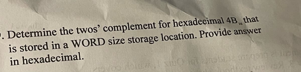 . Determine the twos' complement for hexadecimal 4B,, that
is stored in a WORD size storage location. Provide answer
in hexadecimal.
16
