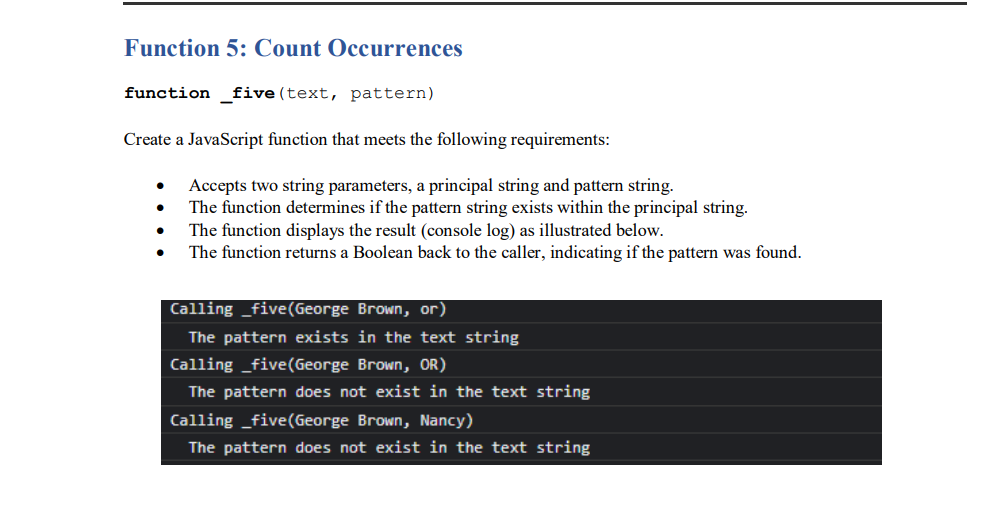 Function 5: Count Occurrences
function _ five(text, pattern)
Create a JavaScript function that meets the following requirements:
Accepts two string parameters, a principal string and pattern string.
The function determines if the pattern string exists within the principal string.
The function displays the result (console log) as illustrated below.
The function returns a Boolean back to the caller, indicating if the pattern was found.
Calling _five(George Brown, or)
The pattern exists in the text string
Calling _five(George Brown, OR)
The pattern does not exist in the text string
Calling _five(George Brown, Nancy)
The pattern does not exist in the text string
