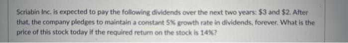 Scriabin Inc. is expected to pay the following dividends over the next two years: $3 and $2. After
that, the company pledges to maintain a constant 5% growth rate in dividends, forever. What is the
price of this stock today if the required return on the stock is 14% ?