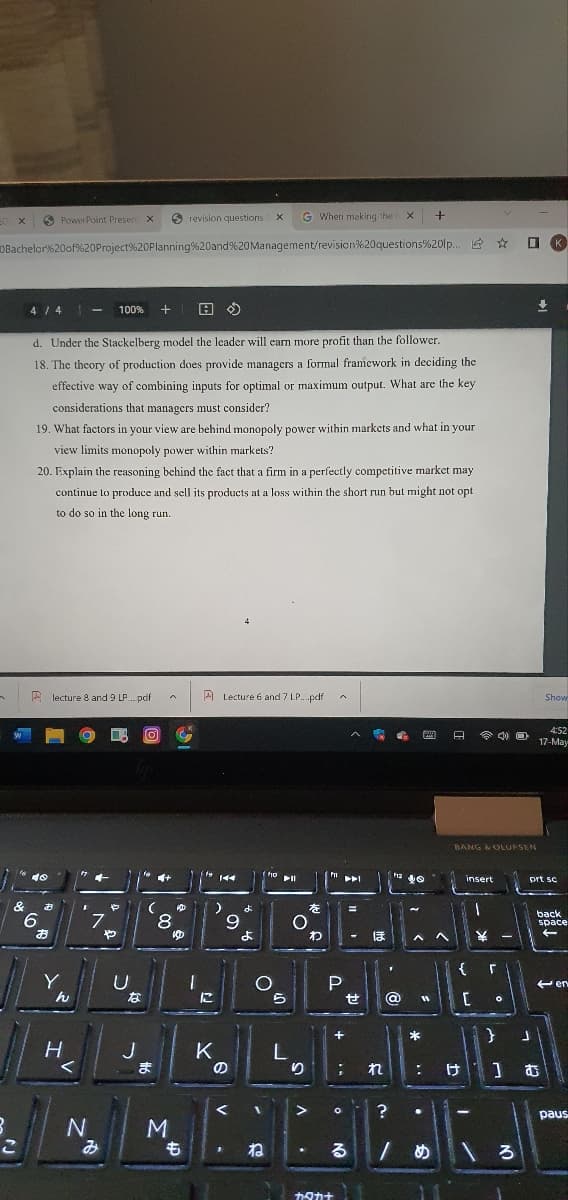 O PowerPoint Presen x
revision questions
G Wheri making the X
K.
DBachelor%20of%20Project%20Planning%20and%20Management/revision%20questions%20lp. E
4 / 4
100%
d. Under the Stackelberg model the leader will earn more profit than the follower.
18. The theory of production does provide managers a formal framework in deciding the
effective way of combining inputs for optimal or maximum output. What are the key
considerations that managers must consider?
19. What factors in your view are behind monopoly power within markets and what in your
view limits monopoly power within markets?
20. Explain the reasoning bchind the fact that a firm in a perfectly competitive market may
continue to produce and sell its products at a loss within the short run but might not opt
to do so in the long run.
A lecture 8 and 9 LP. pdf
A Lecture 6 and 7 LP.pdf
Show
4:52
17-May
BANG &OLUNSEN
40
insert
prt sc
&
9.
お
や
8.
ゆ
back
space
9
わ
Y
e en
せ
@
H
J
K
ま
り
; れ
:け1] む
?
paus
N
ね
カタカナ
