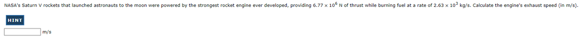 NASA's Saturn V rockets that launched astronauts to the moon were powered by the strongest rocket engine ever developed, providing 6.77 x 106 N of thrust while burning fuel at a rate of 2.63 x 10³ kg/s. Calculate the engine's exhaust speed (in m/s).
HINT
m/s