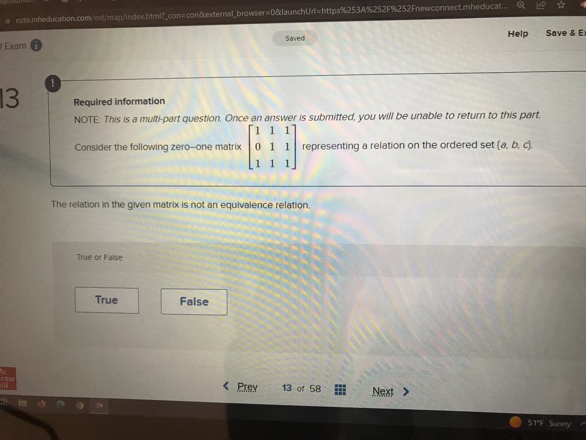 ezto.mheducation.com/ext/map/index.html?_con=con&external_browser=0&launchUrl=https%253A%252F%252Fnewconnect.mheducat... Q
| Exam
13
Ic
raw
Required information
NOTE: This is a multi-part question. Once an answer is submitted, you will be unable to return to this part.
1 1 1
Consider the following zero-one matrix 0 1 1 representing a relation on the ordered set (a, b, c).
1
The relation in the given matrix is not an equivalence relation.
True or False
True
Saved
False
< Prev
13 of 58
Help
Next >
Save & Ex
51°F Sunny