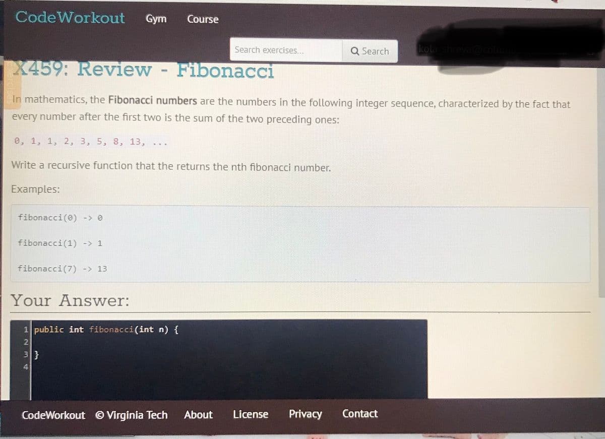 CodeWorkout
Gym
Course
Search exercises...
Q Search
kola shreya@colum
X459: Review-
Fibonacci
In mathematics, the Fibonacci numbers are the numbers in the following integer sequence, characterized by the fact that
every number after the first two is the sum of the two preceding ones:
e, 1, 1, 2, 3, 5, 8, 13,
Write a recursive function that the returns the nth fibonacci number.
Examples:
fibonacci(0) -> 0
fibonacci(1) -> 1
fibonacci(7) -> 13
Your Answer:
1 public int fibonacci(int n) {
2
3}
4
CodeWorkout © Virginia Tech
About
License
Privacy
Contact
