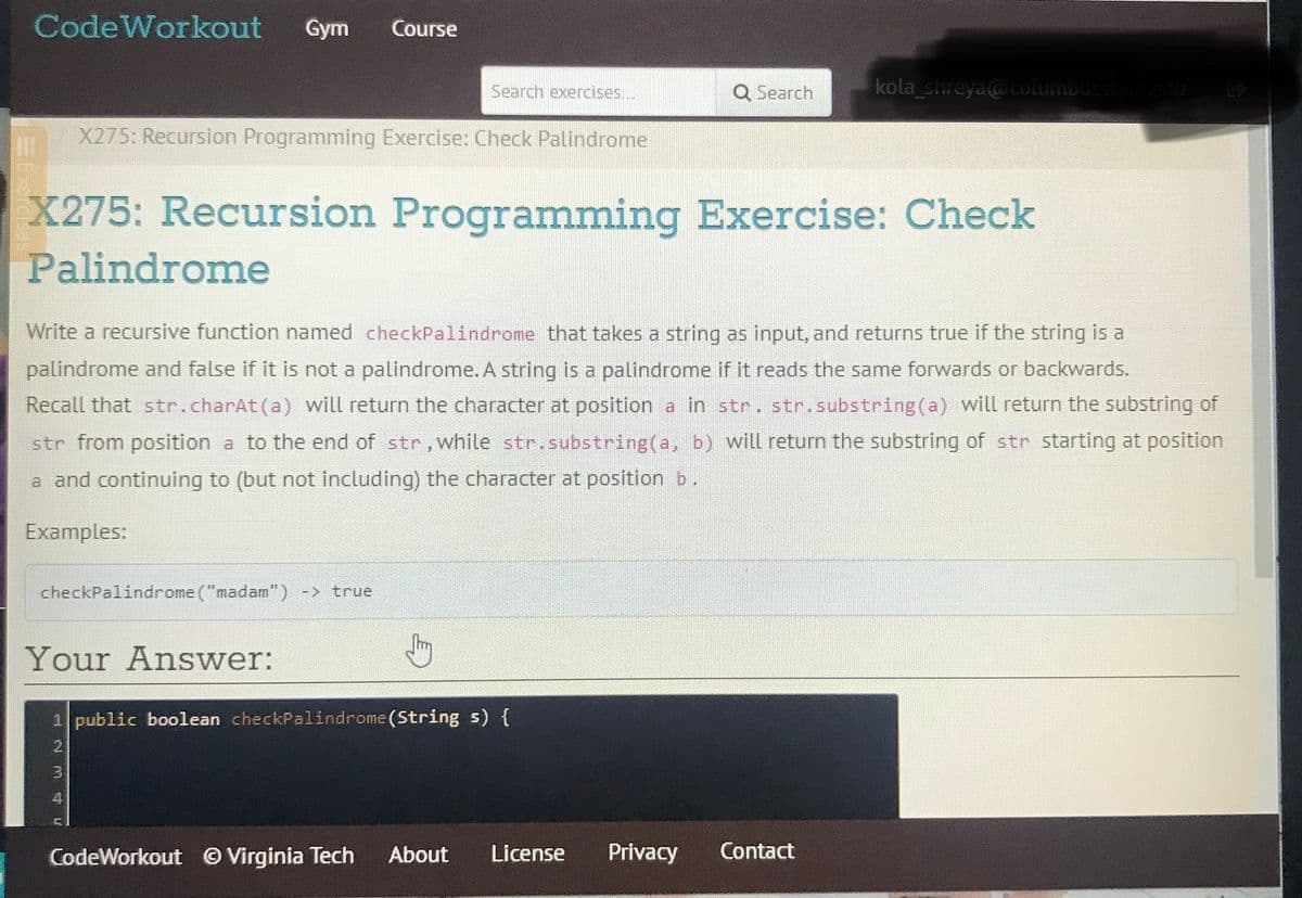 CodeWorkout
Gym
Course
Search exercises...
Q Search
kola shreya@columbus
X275: Recursion Programming Exercise: Check Palindrome
X275: Recursion Programming Exercise: Check
Palindrome
Write a recursive function named checkPalindrome that takes a string as input, and returns true if the string is a
palindrome and false if it is not a palindrome. A string is a palindrome if it reads the same forwards or backwards.
Recall that str.charAt(a) will return the character at position a in str. str.substring(a) will return the substring of
str from position a to the end of str,while str.substring(a, b) will return the substring of str starting at position
a and continuing to (but not including) the character at position b.
Examples:
checkPalindrome ("madam") -> true
Your Answer:
1 public boolean checkPalindrome (String s) {
4
CodeWorkout © Virginia Tech
About
License
Privacy
Contact
