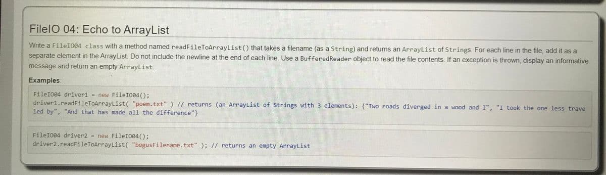 FilelO 04: Echo to ArrayList
Write a FileI004 class with a method named readFileToArrayList() that takes a filename (as a String) and returns an ArrayList of Strings. For each line in the file, add it as a
separate element in the ArrayList Do not include the newline at the end of each line. Use a BufferedReader object to read the file contents. If an exception is thrown, display an informative
message and return an empty ArrayList.
Examples.
FileI004 driver1 = new FileI004();
driver1.readFileToArrayList( "poem.txt" ) // returns (an ArrayList of Strings with 3 elements): {"Two roads diverged in a wood and I", "I took the one less trave
led by", "And that has made all the difference"}
FileI004 driver2 = new FileI004();
driver2.readFileToArrayList( "bogusFilename.txt" ); // returns an empty ArrayList
