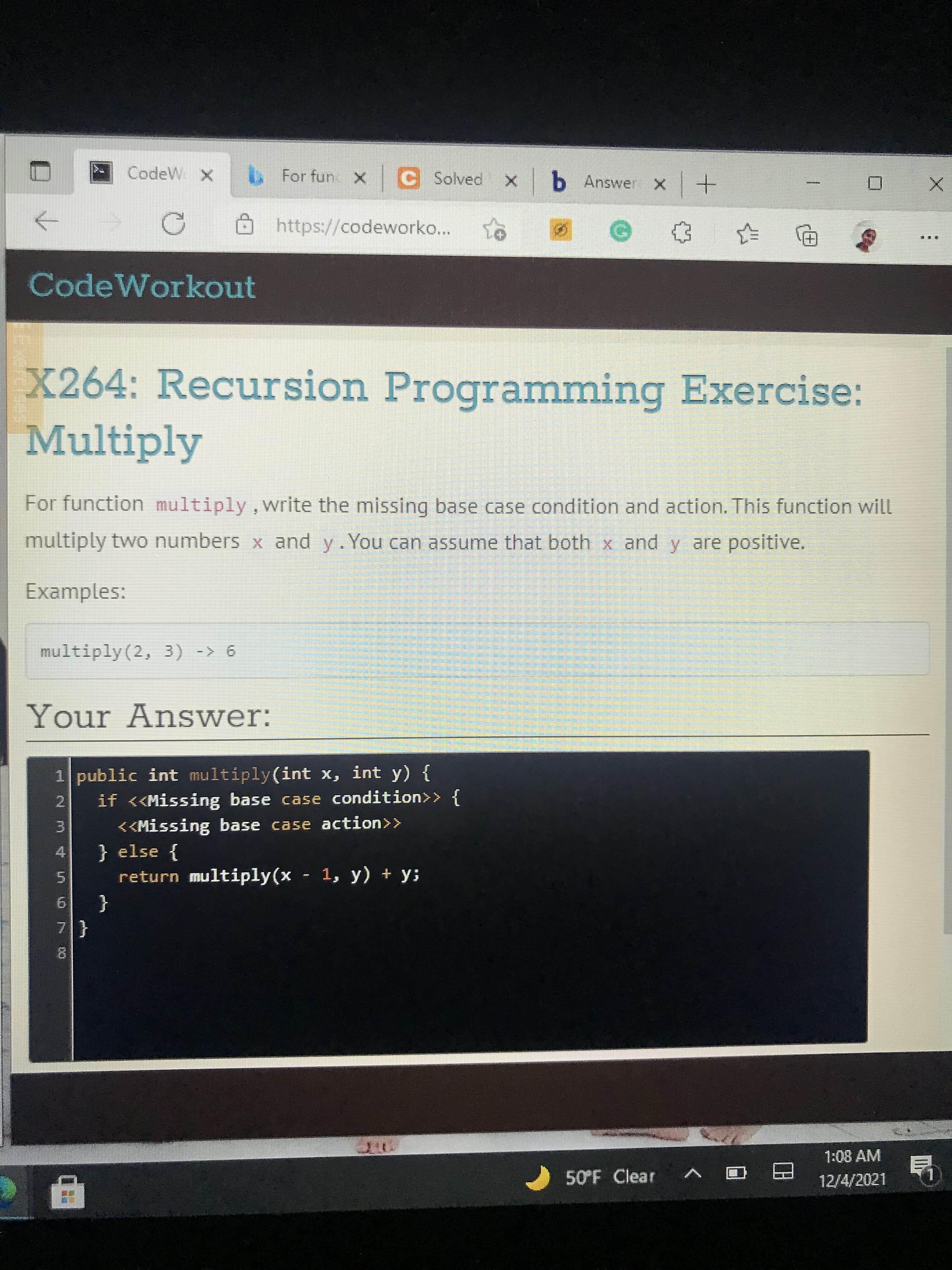 4.
CodeW. X
b For fun X Solved x b Answer x+
Ohttps://codeworko...
CodeWorkout
X264: Recursion Programming Exercise:
Multiply
For function multiply,write the missing base case condition and action. This function will
multiply two numbers x and y.You can assume that both x and y are positive.
Examples:
multiply(2, 3) -> 6
Your Answer:
1 public int multiply(int x, int y) {
2.
if <<Missing base case condition>> {
<<Missing base case action>>
} else {
return multiply(x 1, y) + y;
3.
5.
{
7.
1:08 AM
50°F Clear
日
