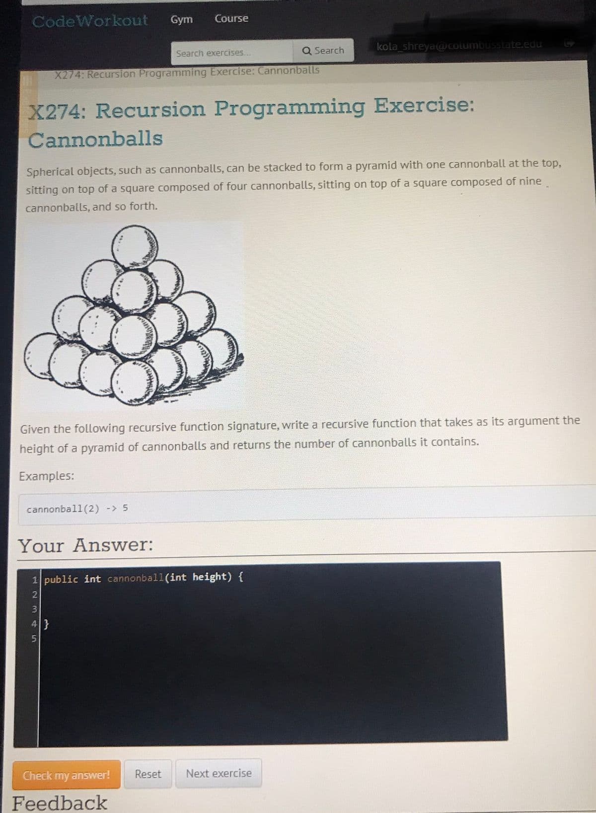 CodeWorkout
Gym
Course
Q Search
kola shreya@ columbusstate.edu
Search exercises...
X274: Recursion Programming Exercise: Cannonballs
X274: Recursion Programming Exercise:
Cannonballs
Spherical objects, such as cannonballs, can be stacked to form a pyramid with one cannonball at the top,
sitting on top of a square composed of four cannonballs, sitting on top of a square composed of nine.
cannonballs, and so forth.
Given the following recursive function signature, write a recursive function that takes as its argument the
height of a pyramid of cannonballs and returns the number of cannonballs it contains.
Examples:
cannonball(2) -> 5
Your Answwer:
1 public int cannonball(int height) {
3.
4}
Check my answer!
Reset
Next exercise
Feedback
