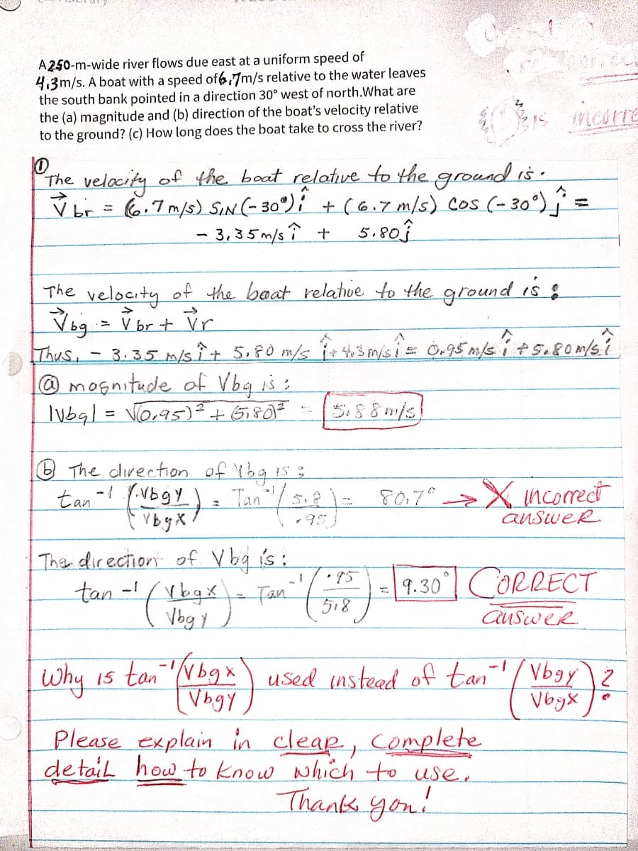 A250-m-wide river flows due east at a uniform speed of
4,3m/s. A boat with a speed of67m/s relative to the water leaves
the south bank pointed in a direction 30° west of north.What are
the (a) magnitude and (b) direction of the boat's velocity relative
to the ground? (c) How long does the boat take to cross the river?
The velacity of the boat relatve to the ground is.
br = (6,7m/s) SIN(- 30°); + (6.7 m/s) Cos (- 30°)
- 3, 35 m/s î +
%3D
5.803
The velocity of the baat relatue to the ground is :
Vog = V br + Vr
Thus,
3.35 m/s Î t 5,80 m/s ir 43m/s is Ö,5 m/s its.8om/s?
@mognitude of Vbq is:
Iubal = Vo,95)²+ Gi807
5.88m/s
%3D
O The direction of Ybg is:
Tan"/
tan-! (VBgY)
VB.y X
F0.7° >X incorect
anSweR
Than direction of V bg is :
Fan
tan-bgi
| 9.30°| CORRECT
518
• 15
Vbg y
auSwer
is tan Nbgx used instead of tan '/Vbgy
--
Why
used insteed of tan'/ Vbgy)2
VogX
[Vbgy
Please explain in cleap, Complete
de tail how to know which to use.
Thank you!
