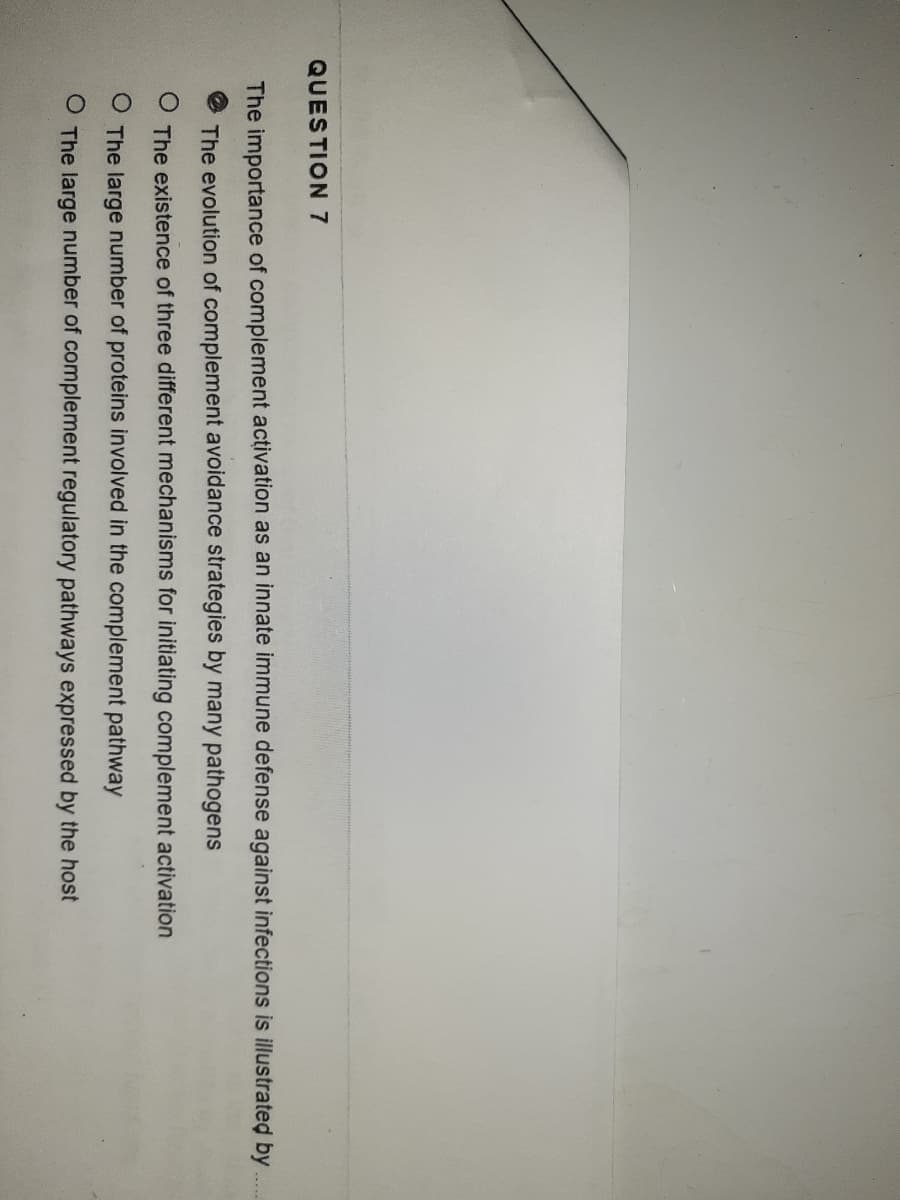 QUESTION 7
The importance of complement activation as an innate immune defense against infections is illustrated by
The evolution of complement avoidance strategies by many pathogens
O The existence of three different mechanisms for initiating complement activation
O The large number of proteins involved in the complement pathway
O The large number of complement regulatory pathways expressed by the host
