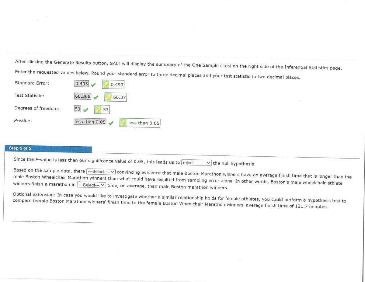 After clicking the Generate Results button, SALT will display the summary of the One Sample t test on the right side of the Inferential Statistics page.
Enter the requested values below. Round your standard error to three decimal places and your test statistic to two decimal places.
Standard Error:
Test Statistic:
Degrees of freedom:
P-value:
0.493
66.366
53
53
less than 0.05
0.493
66.37
less than 0.05
Step 5 of 5
Since the P-value is less than our significance value of 0.05, this leads us to reject
the null hypothesis.
Based on the sample data, there ---Select--- convincing evidence that male Boston Marathon winners have an average finish time that is longer than the
male Boston Wheelchair Marathon winners than what could have resulted from sampling error alone. In other words, Boston's male wheelchair athlete
winners finish a marathon in ---Select--- time, on average, than male Boston marathon winners.
Optional extension: In case you would like to investigate whether a similar relationship holds for female athletes, you could perform a hypothesis test to
compare female Boston Marathon winners' finish time to the female Boston Wheelchair Marathon winners' average finish time of 121.7 minutes.