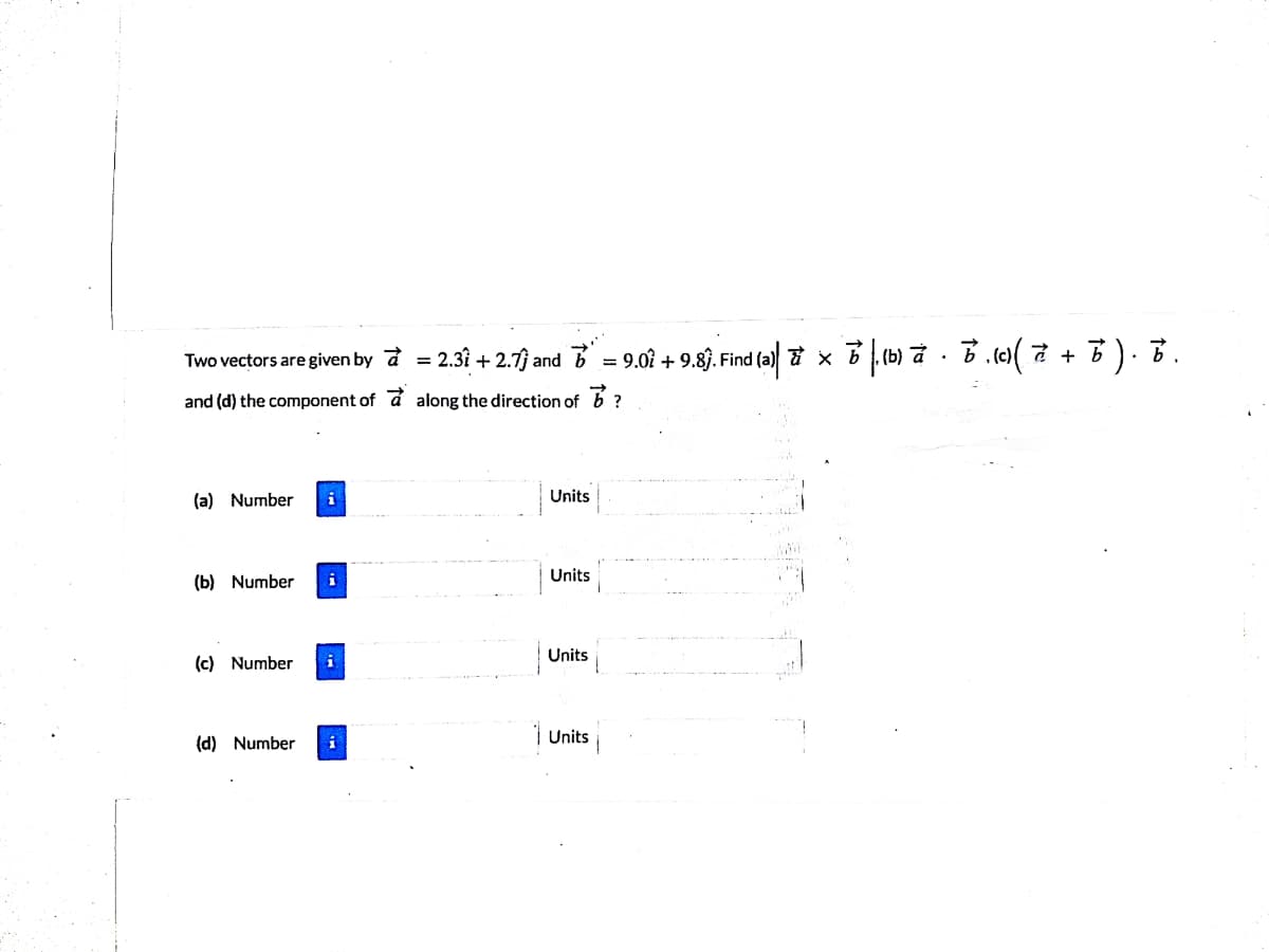 Two vectors are given by a
2.31 + 2.7) and = 9.07 + 9.8§. Find (a) 7 xB (b) a - B. e( + B). B.
and (d) the component of a along the direction of 6 ?
(a) Number
i
Units
Units
(b) Number
Units
(c) Number
(d) Number
| Units i
i
