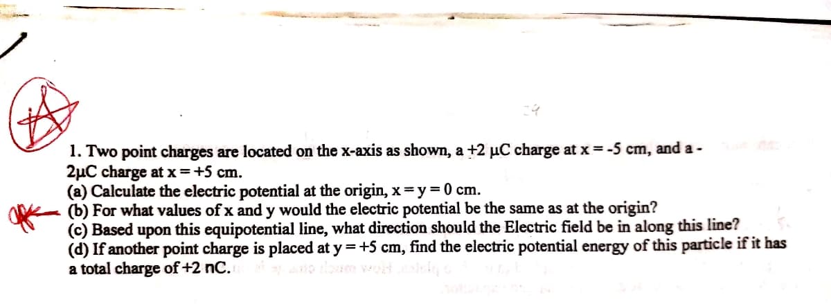 1. Two point charges are located on the x-axis as shown, a +2 µC charge at x =-5 cm, and a -
2µC charge at x=+5 cm.
(a) Calculate the electric potential at the origin, x=y=0 cm.
(b) For what values of x and y would the electric potential be the same as at the origin?
(c) Based upon this equipotential line, what direction should the Electric field be in along this line?
(d) If another point charge is placed at y =+5 cm, find the electric potential energy of this particle if it has
a total charge of +2 nC.
