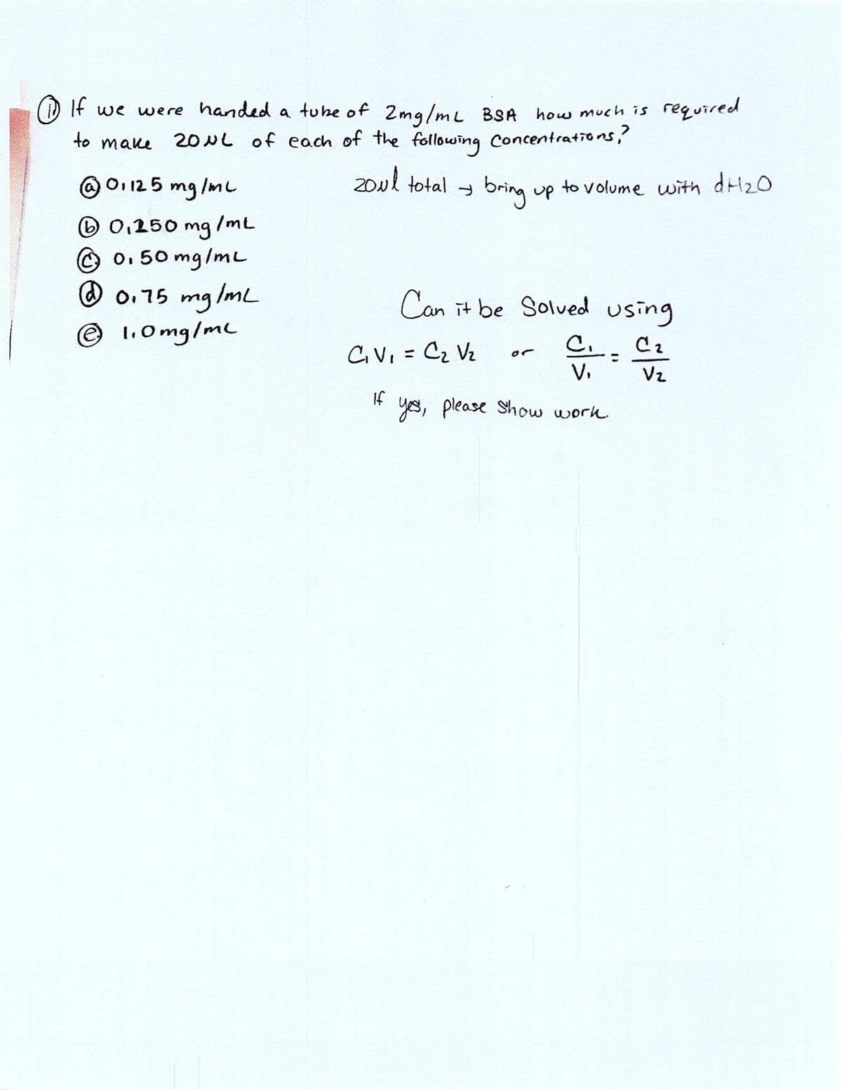 If we were handed a tuke of 2mg/mL BSA how much is required
20μL of each of the following Concentrations?
to make
zoul total
bring up to volume with dH ₂0
@ 01125 mg/mL
(1) 0,150 mg
Ⓒ 0.50 mg/mL
@ 0.75 mg/mL
Ⓒ 1.0mg/ml
/ML
Can it be solved using
C₂
C₁V₁ = C₂ V₂
If
CI=
V₁
yes, please show work.
Vz