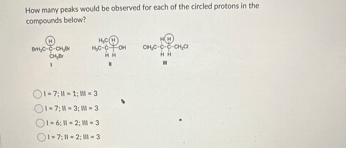How many peaks would be observed for each of the circled protons in the
compounds below?
BrH₂C-C-CH₂Br
CH₂Br
H₂CH
HC-COH
CIH₂C-C-C-CH₂CI
HH
HH
11
1=7; 1 = 1; 1 = 3
1=7; 11 = 3; 1 = 3
1=6; 1 = 2; 1 = 3
1=7; 1 = 2; 1 = 3