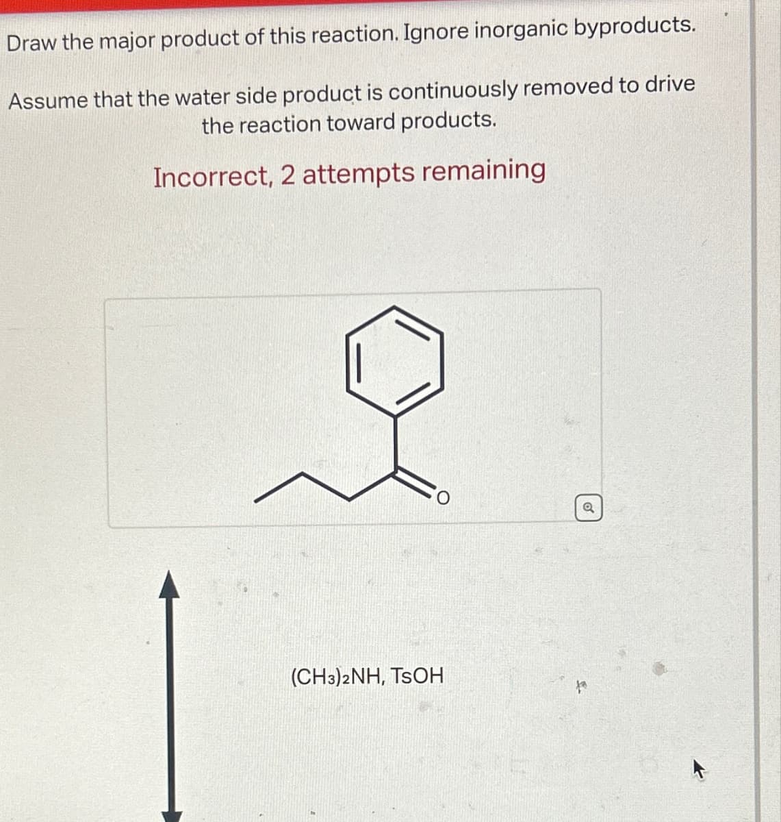 Draw the major product of this reaction. Ignore inorganic byproducts.
Assume that the water side product is continuously removed to drive
the reaction toward products.
Incorrect, 2 attempts remaining
(CH3)2NH, TSOH
a