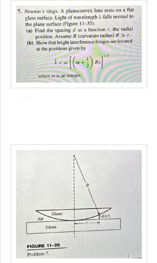 7. Newton's rings. A planoconvex lens rests on a flat
glass surface. Light of wavelength falls normal to
the plane surface (Figure 11-35).
(a) Find the spacing d as a function r, the radial
position. Assume R (curvature radius) R >>> r.
(b) Show that bright interference fringes are located
at the positions given by
1 = [(-+)]
where m is an integer.
Air
Glass
Glass
FIGURE 11-35
Problem 7.
R
1/2
d(r)