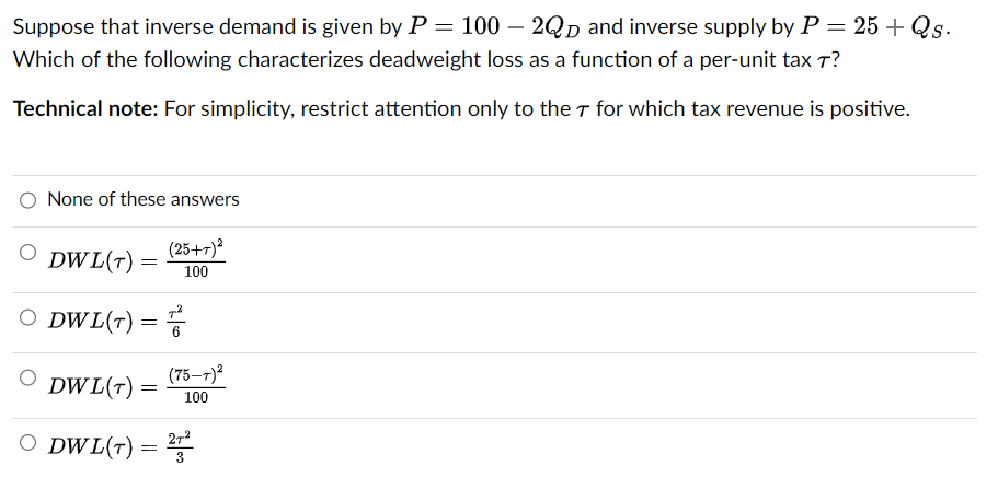 Suppose that inverse demand is given by P = 100 - 2QD and inverse supply by P = 25 + Qs.
Which of the following characterizes deadweight loss as a function of a per-unit tax T?
Technical note: For simplicity, restrict attention only to the T for which tax revenue is positive.
None of these answers
DWL(T)
O DWL(T) =
=
(25+7)²
100
=
(75-7)²
100
DWL(T)
O DWL(T) = 27²