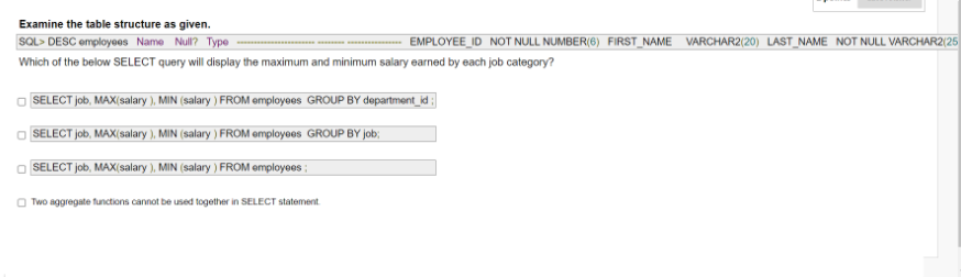 Examine the table structure as given.
SOL> DESC employees Name Null? Type
EMPLOYEE_ID NOT NULL NUMBER(6) FIRST_NAME VARCHAR2(20) LAST_NAME NOT NULL VARCHAR2(25
Which of the below SELECT query will display the maximum and minimum salary earned by each job category?
SELECT job, MAX(salary ), MIN (salary ) FROM employees GROUP BY department_i ;
SELECT job, MAX(salary ), MIN (salary ) FROM employees GROUP BY job;
SELECT job, MAX(salary ), MIN (salary ) FROM employees ;
Two aggregate functions cannot be used together in SELECT statement
