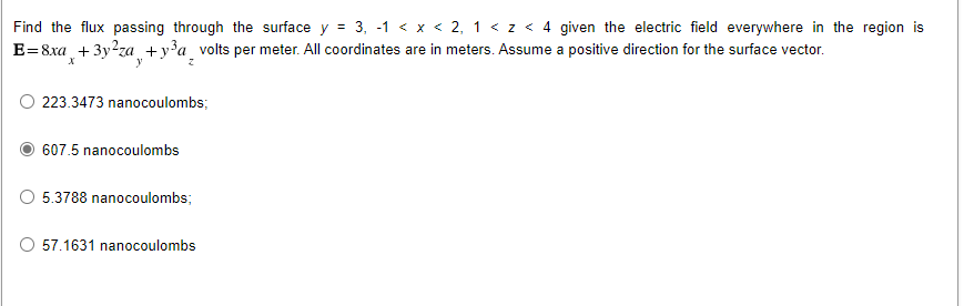 Find the flux passing through the surface y = 3, -1 < x < 2, 1 < z < 4 given the electric field everywhere in the region is
E=8xa +3y?za +y?a volts per meter. All coordinates are in meters. Assume a positive direction for the surface vector.
y
223.3473 nanocoulombs;
607.5 nanocoulombs
5.3788 nanocoulombs;
57.1631 nanocoulombs
