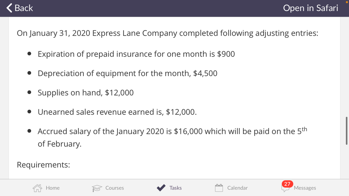 ( Back
Open in Safari
On January 31, 2020 Express Lane Company completed following adjusting entries:
• Expiration of prepaid insurance for one month is $900
• Depreciation of equipment for the month, $4,500
• Supplies on hand, $12,000
• Unearned sales revenue earned is, $12,000.
• Accrued salary of the January 2020 is $16,000 which will be paid on the 5th
of February.
Requirements:
27
Messages
Home
Courses
Tasks
Calendar
