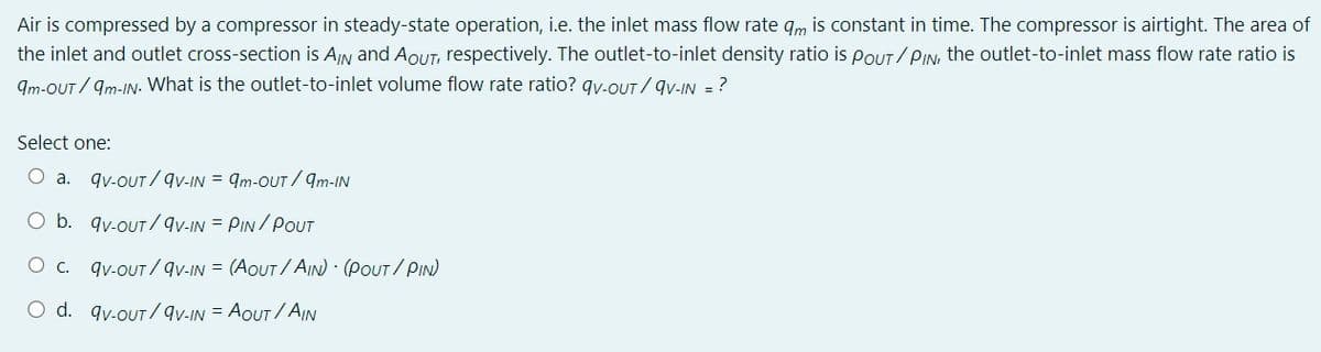 Air is compressed by a compressor in steady-state operation, i.e. the inlet mass flow rate q is constant in time. The compressor is airtight. The area of
the inlet and outlet cross-section is A/N and AOUT, respectively. The outlet-to-inlet density ratio is POUT/PIN, the outlet-to-inlet mass flow rate ratio is
9m-OUT/9m-IN. What is the outlet-to-inlet volume flow rate ratio? qv-out/9V-IN = ?
Select one:
○ a.
9v-OUT/9V-IN = 9m-OUT/9m-IN
O b. 9v-OUT/9V-IN = PIN/POUT
O c. qv-OUT/QV-IN = (AOUT/AIN)-(POUT/PIN)
O d. qv-OUT/QV-IN-AOUT/AW