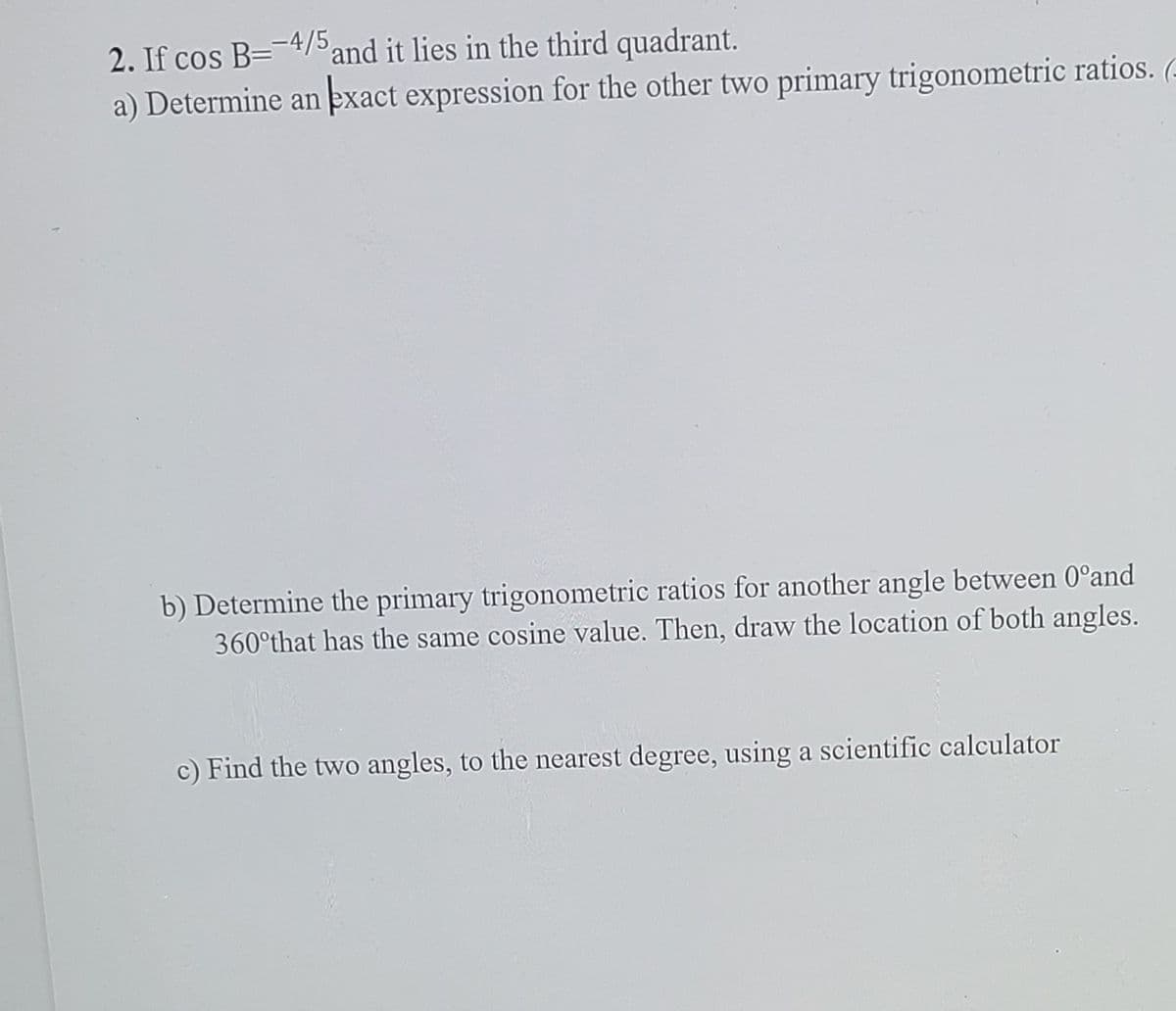 2. If cos B=-4/5 and it lies in the third quadrant.
a) Determine an exact expression for the other two primary trigonometric ratios.
b) Determine the primary trigonometric ratios for another angle between 0°and
360°that has the same cosine value. Then, draw the location of both angles.
c) Find the two angles, to the nearest degree, using a scientific calculator
