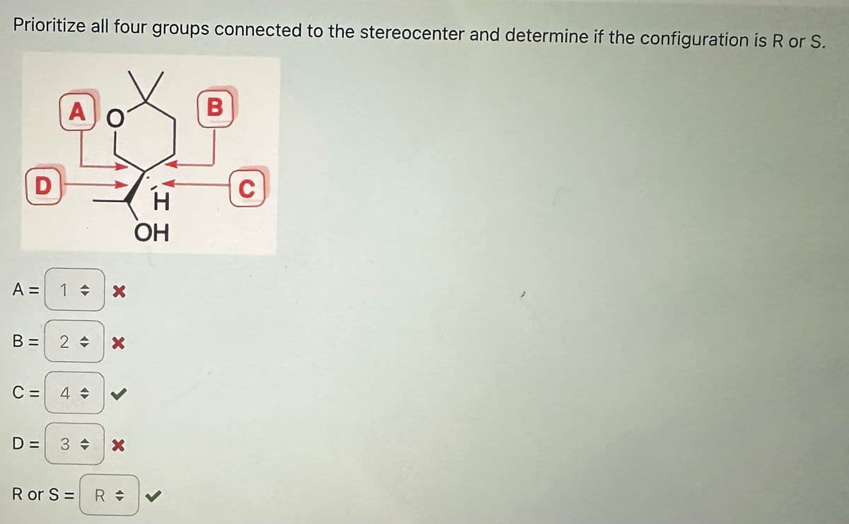 Prioritize all four groups connected to the stereocenter and determine if the configuration is R or S.
D
A
A = 1 + X
B = 2 =
C = 4 +
D= 3 +
X
R or S= R =
H
OH
B
C