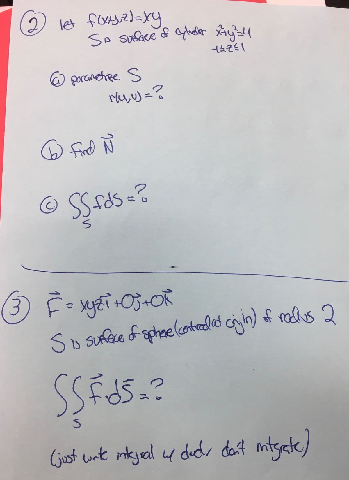 let f(xyz)=xy
Sis surface of cylieder x+y²=4
--≤7²1
@
C
parametrize s S
To find
r/4, u) = ?
Find Ñ
N
SS fds = ?
S
3 F = xyzi+Oj+Ok
ху
S is suffece of sphere (centred at onjin) of redus 2
SSFJS.?
S
(just write integral u dud, don't integrate)