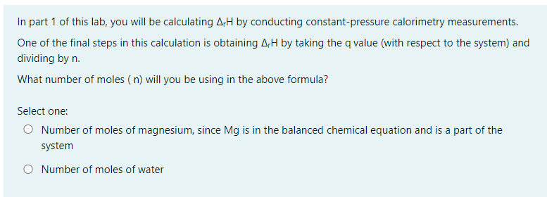 In part 1 of this lab, you will be calculating A-H by conducting constant-pressure calorimetry measurements.
One of the final steps in this calculation is obtaining A,H by taking the q value (with respect to the system) and
dividing by n.
What number of moles (n) will you be using in the above formula?
Select one:
O Number of moles of magnesium, since Mg is in the balanced chemical equation and is a part of the
system
O Number of moles of water