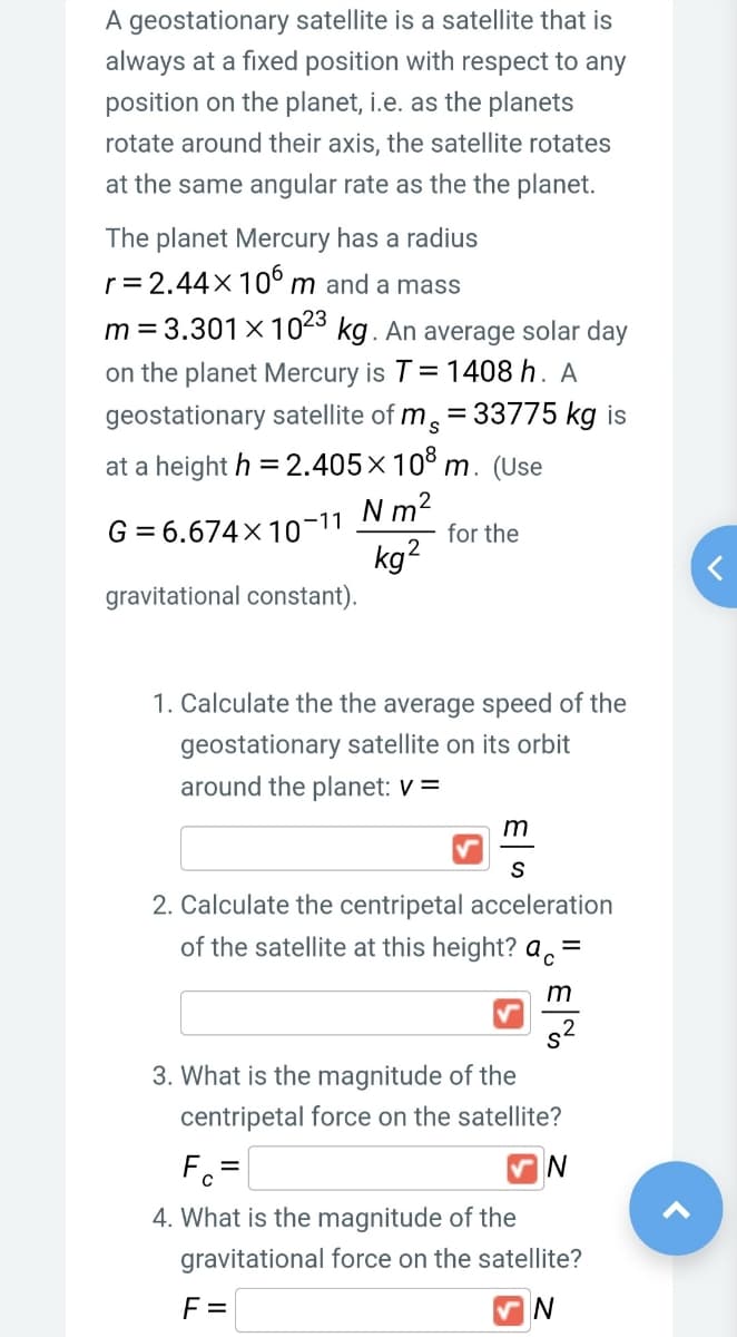 A geostationary satellite is a satellite that is
always at a fixed position with respect to any
position on the planet, i.e. as the planets
rotate around their axis, the satellite rotates
at the same angular rate as the the planet.
The planet Mercury has a radius
r= 2.44×10° m and a mass
m = 3.301× 1043 kg. An average solar day
on the planet Mercury is T= 1408 h. A
geostationary satellite of m, = 33775 kg is
at a height h = 2.405×10° m. (Use
%3D
N m2
for the
G = 6.674×10-11
kg2
gravitational constant).
1. Calculate the the average speed of the
geostationary satellite on its orbit
around the planet: V =
2. Calculate the centripetal acceleration
of the satellite at this height? a.=
3. What is the magnitude of the
centripetal force on the satellite?
F =
4. What is the magnitude of the
gravitational force on the satellite?
F =
