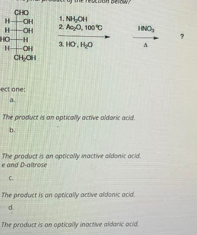 CHO
-OH
-OH
-H
H -OH
CH₂OH
1. NH₂OH
2. Ac₂0, 100°C
HNO₂
3. HG, HO
A
ect one:
a.
The product is an optically active aldaric acid.
b.
The product is an optically inactive aldonic acid.
e and D-altrose
C.
The product is an optically active aldonic acid.
d.
The product is an optically inactive aldaric acid.
H
H-
НО-