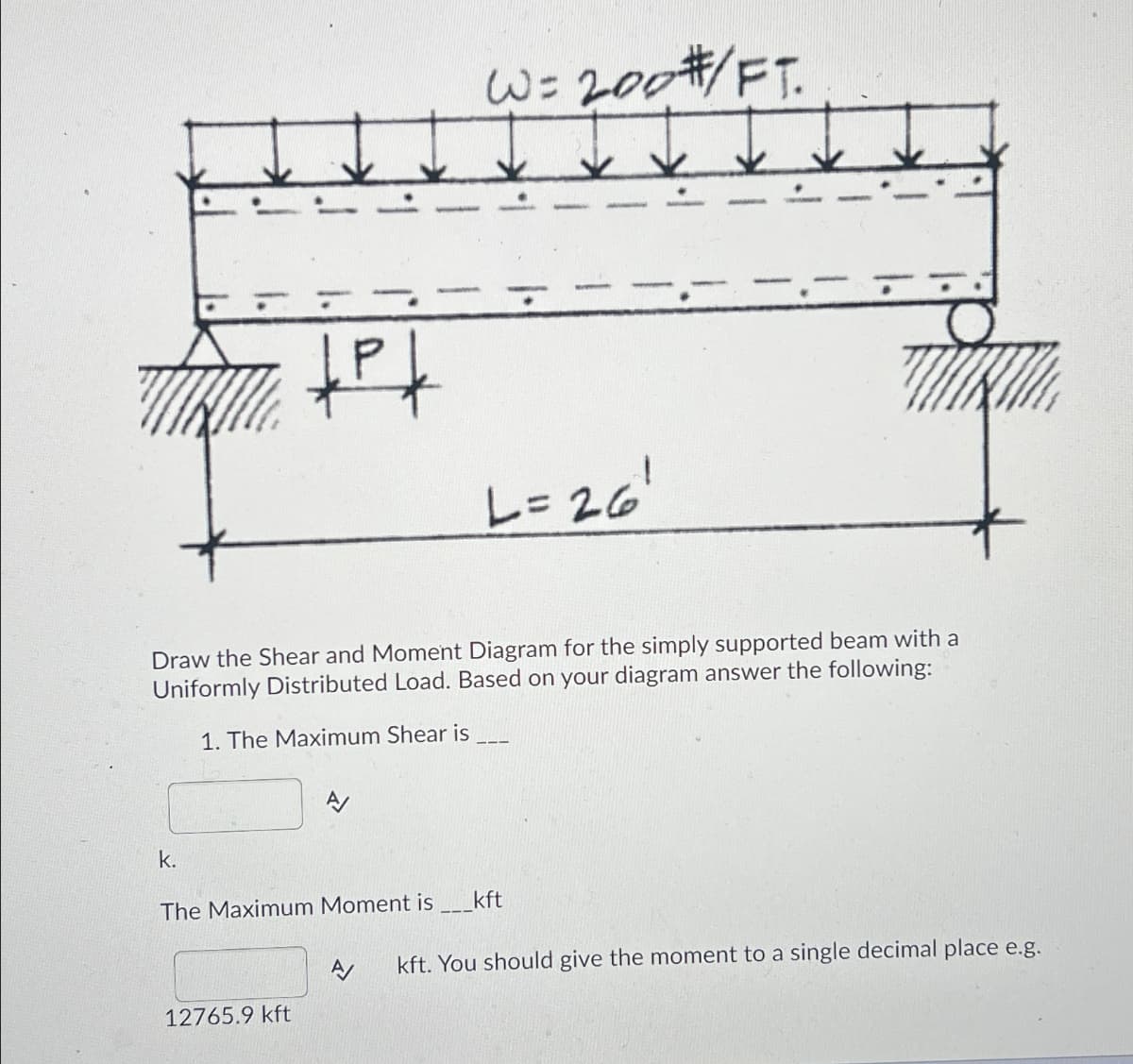 k.
+P+
Draw the Shear and Moment Diagram for the simply supported beam with a
Uniformly Distributed Load. Based on your diagram answer the following:
1. The Maximum Shear is
12765.9 kft
W= 200 #/FT.
A/
L=26¹
The Maximum Moment is _____kft
A/ kft. You should give the moment to a single decimal place e.g.