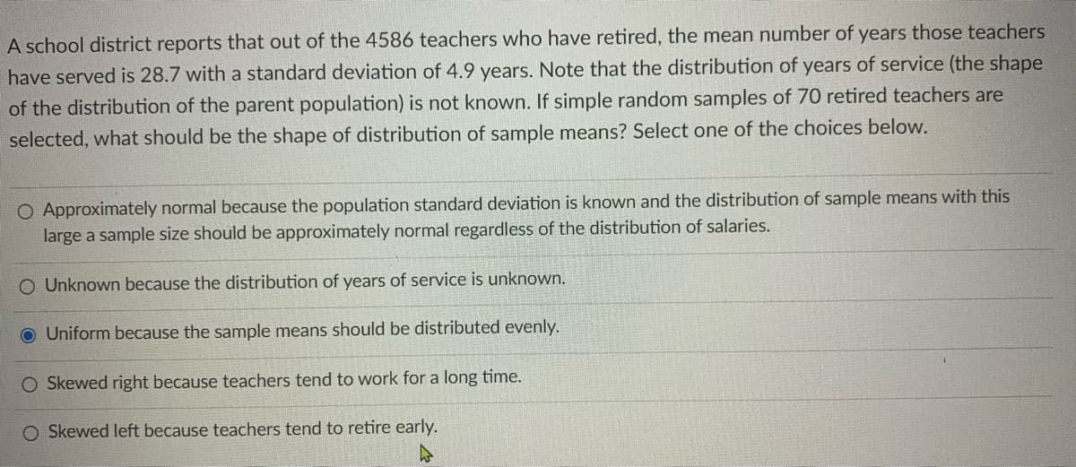A school district reports that out of the 4586 teachers who have retired, the mean number of years those teachers
have served is 28.7 with a standard deviation of 4.9 years. Note that the distribution of years of service (the shape
of the distribution of the parent population) is not known. If simple random samples of 70 retired teachers are
selected, what should be the shape of distribution of sample means? Select one of the choices below.
O Approximately normal because the population standard deviation is known and the distribution of sample means with this
large a sample size should be approximately normal regardless of the distribution of salaries.
O Unknown because the distribution of years of service is unknown.
O Uniform because the sample means should be distributed evenly.
O Skewed right because teachers tend to work for a long time.
O Skewed left because teachers tend to retire early.