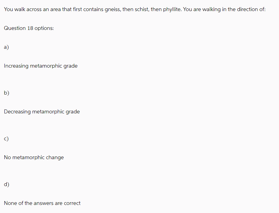 You walk across an area that first contains gneiss, then schist, then phyllite. You are walking in the direction of:
Question 18 options:
a)
Increasing metamorphic grade
b)
Decreasing metamorphic grade
No metamorphic change
d)
None of the answers are correct