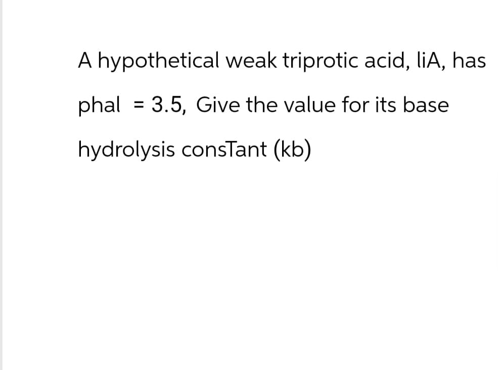 A hypothetical weak triprotic acid, liA, has
phal = 3.5, Give the value for its base
hydrolysis constant (kb)