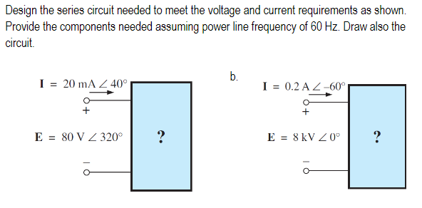 Design the series circuit needed to meet the voltage and current requirements as shown.
Provide the components needed assuming power line frequency of 60 Hz. Draw also the
circuit.
b.
I = 20 mA Z 40°
I = 0.2 A Z-60°
E = 80 V Z 320°
?
E = 8 kV Z 0°
?
