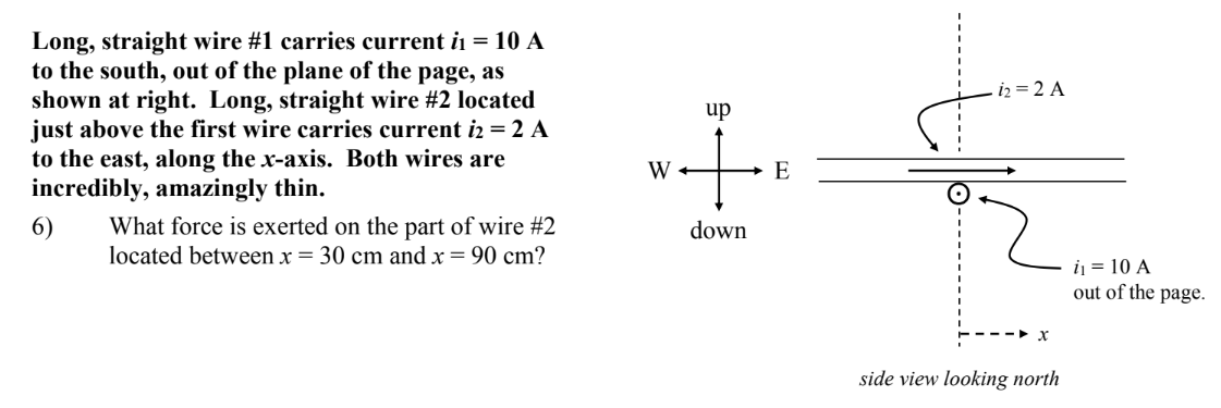 Long, straight wire #1 carries current i₁ = 10 A
to the south, out of the plane of the page, as
shown at right. Long, straight wire #2 located
just above the first wire carries current i2 = 2 A
to the east, along the x-axis. Both wires are
incredibly, amazingly thin.
6)
What force is exerted on the part of wire #2
located between x = 30 cm and x = 90 cm?
W-
up
→ E
down
12=2 A
x
side view looking north
i₁ = 10 A
out of the page.