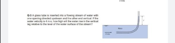 3 ms
Q3 A glass tube is inserted into a flowing stream of water with
one opening directed upstream and the other end vertical. If the
water velocity is 4 ms, how high will the water rise in the vertical
leg relative to the level of the water surface of the stream?

