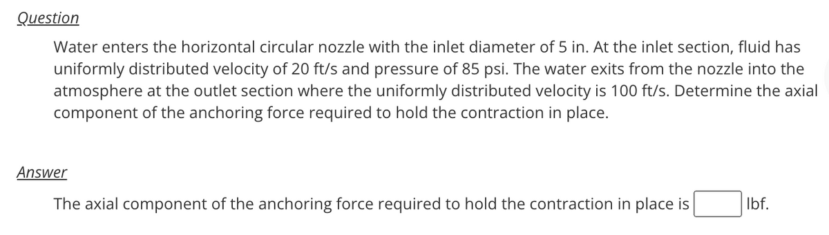 Question
Water enters the horizontal circular nozzle with the inlet diameter of 5 in. At the inlet section, fluid has
uniformly distributed velocity of 20 ft/s and pressure of 85 psi. The water exits from the nozzle into the
atmosphere at the outlet section where the uniformly distributed velocity is 100 ft/s. Determine the axial
component of the anchoring force required to hold the contraction in place.
Answer
The axial component of the anchoring force required to hold the contraction in place is
lbf.