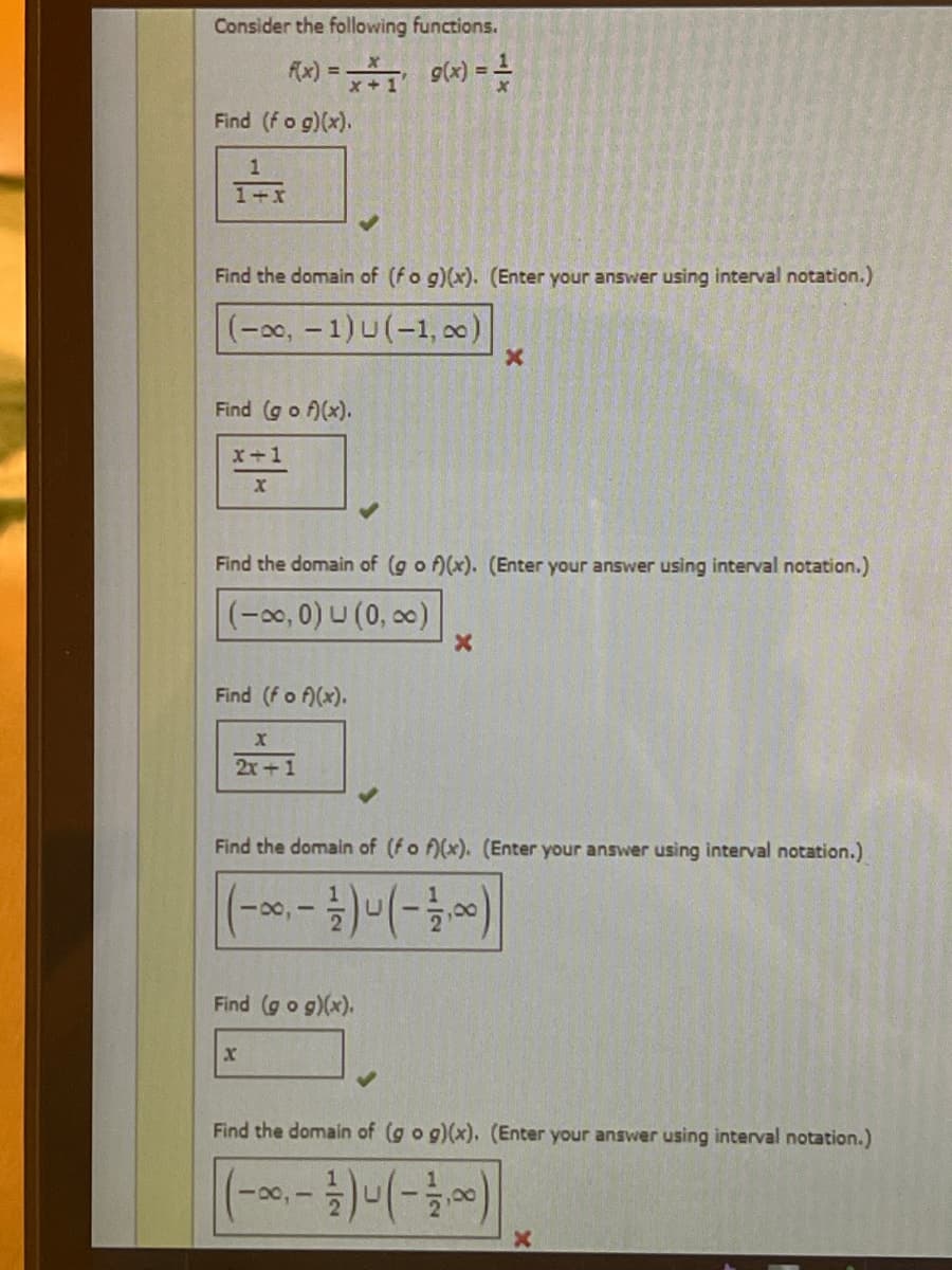 Consider the following functions.
f(x) = x *₁ g(x) ==
Find (fog)(x).
1
1+x
Find the domain of (fog)(x). (Enter your answer using interval notation.)
(-∞, -1) U (-1,00)
Find (gof)(x).
X+1
X
Find the domain of (gof)(x). (Enter your answer using interval notation.)
(-∞, 0) (0, ∞)
Find (f of)(x).
X
2x+1
Find the domain of (fof)(x). (Enter your answer using interval notation.)
18,1
Find (g o g)(x).
X
X
X
18,1
Find the domain of (g o g)(x). (Enter your answer using interval notation.)
- 1/1 ) - ( - 21/100)