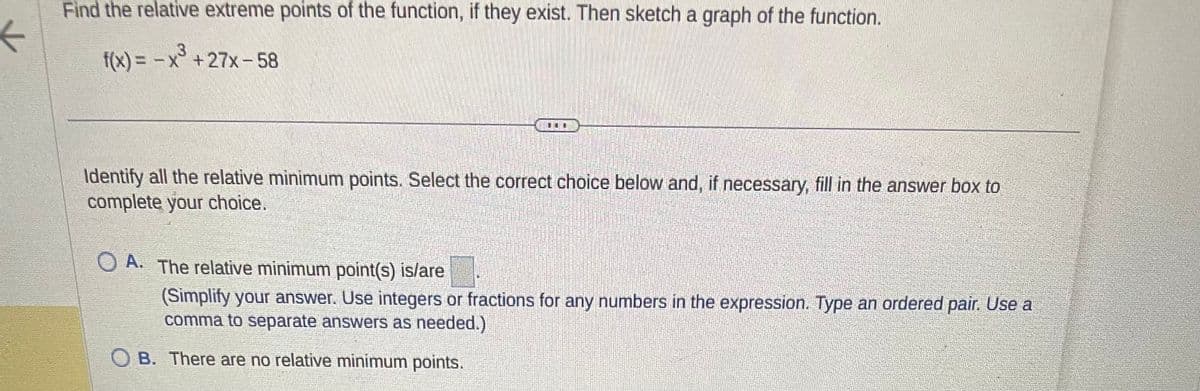 K
Find the relative extreme points of the function, if they exist. Then sketch a graph of the function.
f(x) = -x³+27x-58
Identify all the relative minimum points. Select the correct choice below and, if necessary, fill in the answer box to
complete your choice.
OA. The relative minimum point(s) is/are
(Simplify your answer. Use integers or fractions for any numbers in the expression. Type an ordered pair. Use a
comma to separate answers as needed.)
B. There are no relative minimum points.